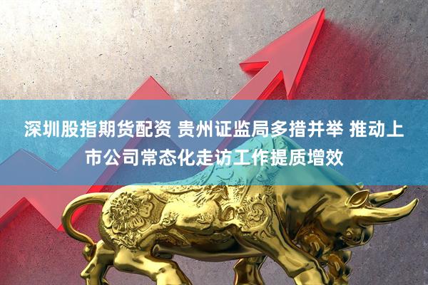 深圳股指期货配资 贵州证监局多措并举 推动上市公司常态化走访工作提质增效