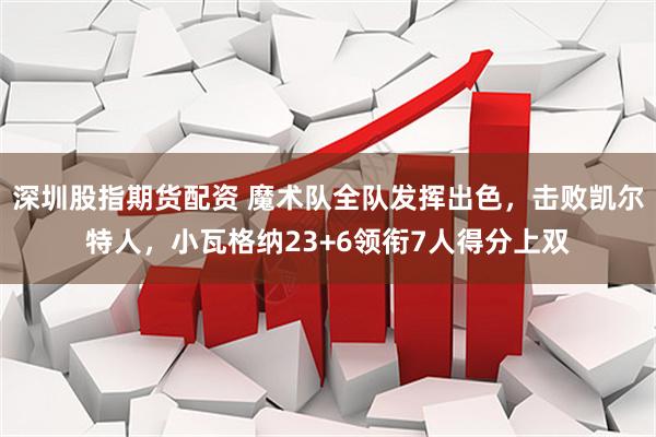 深圳股指期货配资 魔术队全队发挥出色，击败凯尔特人，小瓦格纳23+6领衔7人得分上双