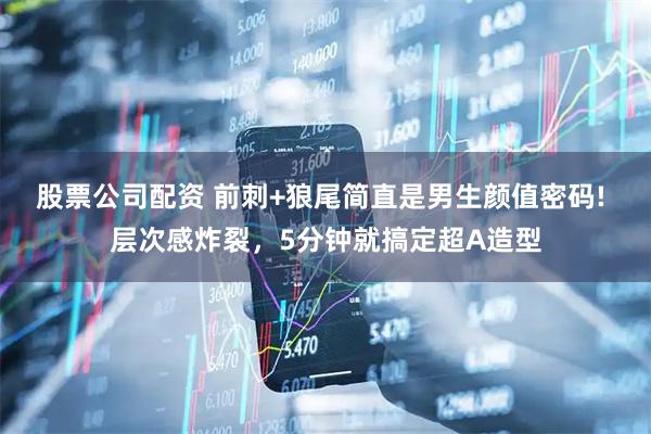 股票公司配资 前刺+狼尾简直是男生颜值密码! 层次感炸裂，5分钟就搞定超A造型