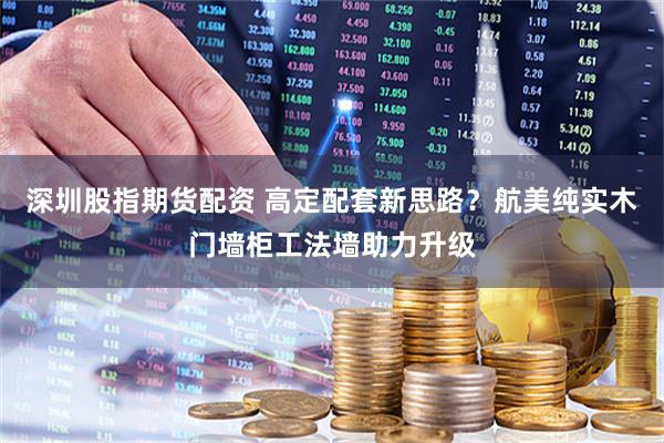 深圳股指期货配资 高定配套新思路？航美纯实木门墙柜工法墙助力升级