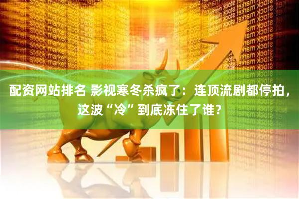 配资网站排名 影视寒冬杀疯了：连顶流剧都停拍，这波“冷”到底冻住了谁？