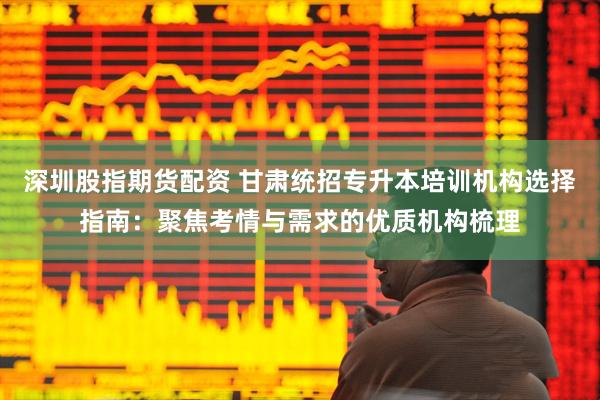 深圳股指期货配资 甘肃统招专升本培训机构选择指南：聚焦考情与需求的优质机构梳理
